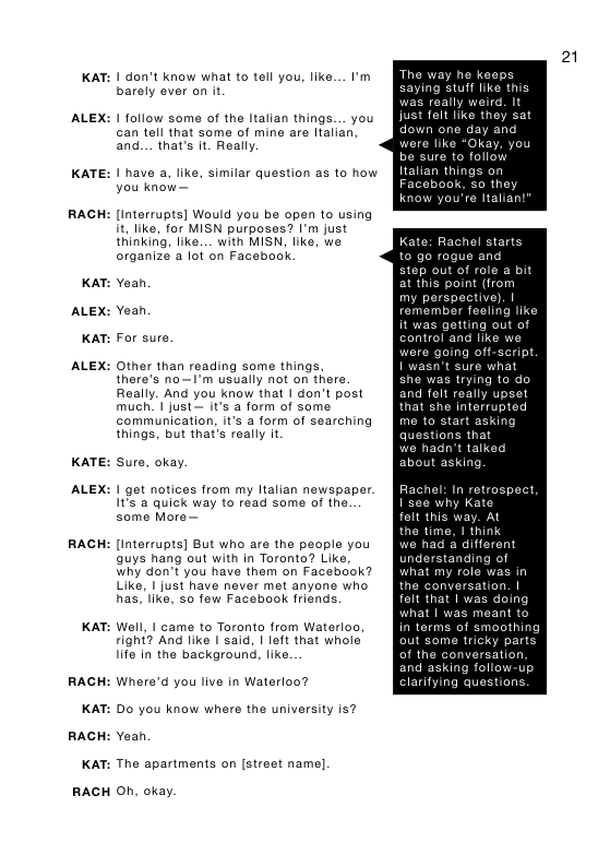KAT:  ALEX:  KATE:  RACH  KAT:  ALEX:  KAT:  ALEX:  KATE:  ALEX:  RACH  KAT:  RACH  KAT:  RACH  KAT:  RACH  1 don’t know what to tell you, like... I’m barely ever on it  1 follow some of the Italian things... you can tall that soma of mine are Italian. and... that’s It. Really  1 have a, like, similar question as o how you know  Interrupts] Would you be open to using it, like, for MISN purposes? I’m just thinking, like. . with MISN. like, we organize a lot on Facebook  Yeah Yeah  For sure.  Other than reading some things  there’s no—I’m usually not on there Really. And you know that | don’t post much. | just— it’s a form of some communication, it’s a form of searching things, but that’s really It  Sure, okay.  1 got notices from my Italian newspaper. It a quick way to read some of the. some More  Intorrupts] But who are the people you guys hang out with in Toronto? Like, why don’t you have them on Facebcok? Like, | just have never met anyone who has, like, 0 fow Facebook friends. Well, I came to Toronto from Waterloo right? And like I said, | left that whole life in the background, like  Where’d you live in Waterloo?  Do you know whers the university is? Yeah  The apartments on [street name].  O, okay.  The way ne ke  saying stuff like this  s really It folt like they day a  Okay, you  role a bit at this point (from my perspective). | remember feoling I getting  as trying to do and fel really upset that she interrupted me to start asking questions that hadn’t talk  ut asking.  hel: In retr  I’se6 why Kate  folt this way. At  the time, | think  we had & different  understanding  what my  the  felt that | was doing s moant  